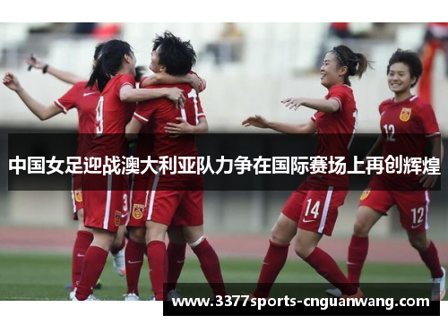 中国女足迎战澳大利亚队力争在国际赛场上再创辉煌