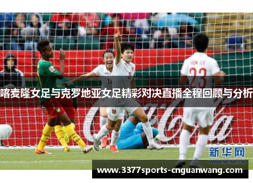 喀麦隆女足与克罗地亚女足精彩对决直播全程回顾与分析